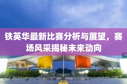 铁英华最新比赛分析与展望，赛场风采揭秘未来动向