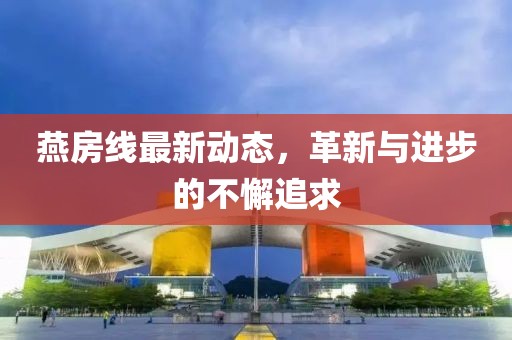 燕房线最新动态，革新与进步的不懈追求