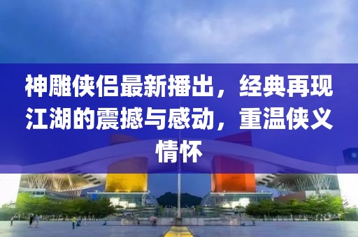 神雕侠侣最新播出，经典再现江湖的震撼与感动，重温侠义情怀