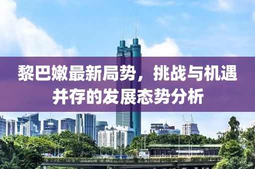 黎巴嫩最新局势，挑战与机遇并存的发展态势分析