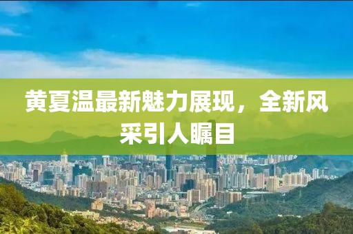 黄夏温最新魅力展现，全新风采引人瞩目