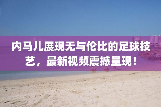 内马儿展现无与伦比的足球技艺，最新视频震撼呈现！