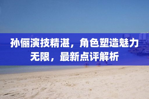 孙俪演技精湛，角色塑造魅力无限，最新点评解析