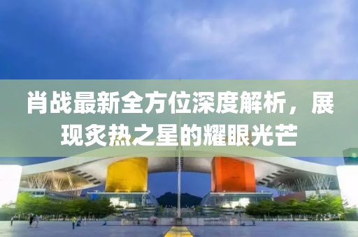 肖战最新全方位深度解析，展现炙热之星的耀眼光芒