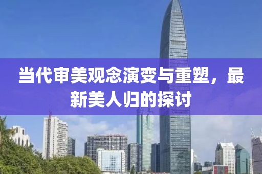 当代审美观念演变与重塑，最新美人归的探讨