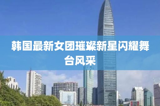 韩国最新女团璀璨新星闪耀舞台风采