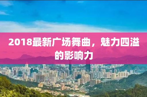 2018最新广场舞曲，魅力四溢的影响力