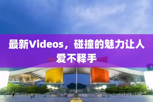 最新Videos，碰撞的魅力让人爱不释手