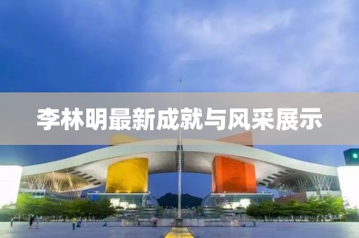 李林明最新成就与风采展示
