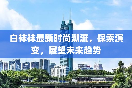 白袜袜最新时尚潮流，探索演变，展望未来趋势