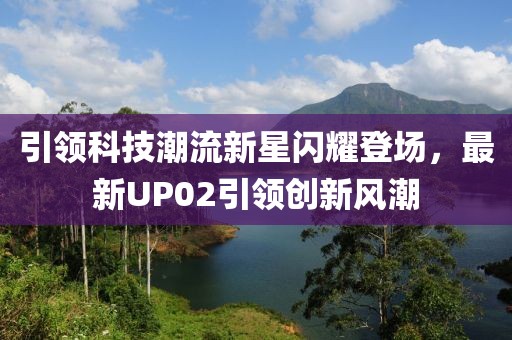 引领科技潮流新星闪耀登场，最新UP02引领创新风潮