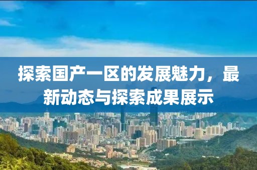 探索国产一区的发展魅力，最新动态与探索成果展示