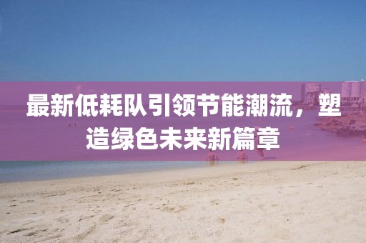 最新低耗队引领节能潮流，塑造绿色未来新篇章