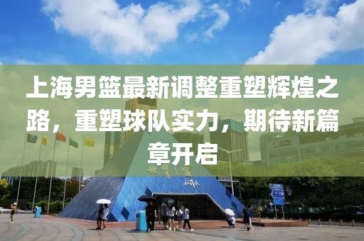上海男篮最新调整重塑辉煌之路，重塑球队实力，期待新篇章开启
