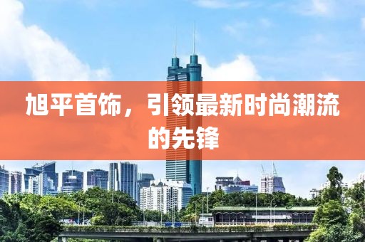 旭平首饰，引领最新时尚潮流的先锋