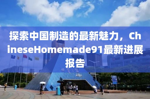 探索中国制造的最新魅力，ChineseHomemade91最新进展报告