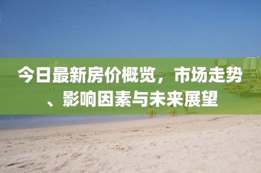 今日最新房价概览，市场走势、影响因素与未来展望
