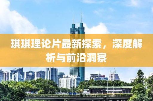 琪琪理论片最新探索，深度解析与前沿洞察