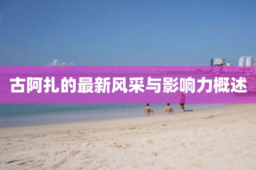 古阿扎的最新风采与影响力概述