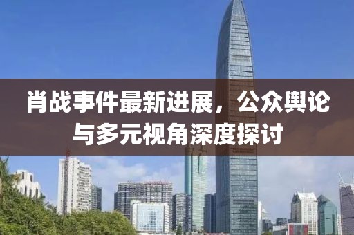 肖战事件最新进展，公众舆论与多元视角深度探讨