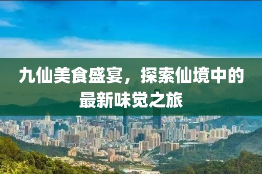 九仙美食盛宴，探索仙境中的最新味觉之旅