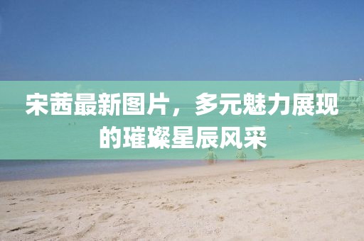 宋茜最新图片，多元魅力展现的璀璨星辰风采