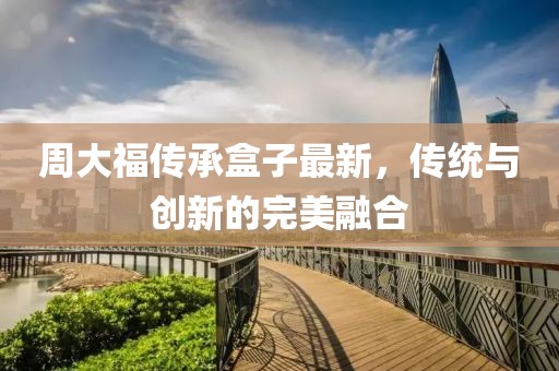 周大福传承盒子最新，传统与创新的完美融合