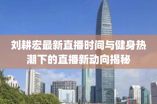 刘耕宏最新直播时间与健身热潮下的直播新动向揭秘