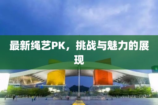 最新绳艺PK，挑战与魅力的展现