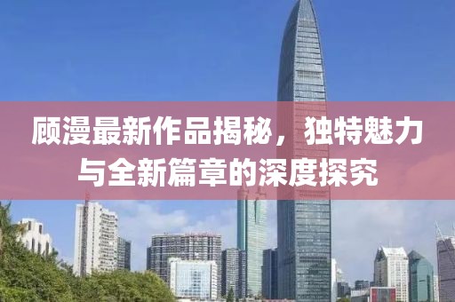顾漫最新作品揭秘，独特魅力与全新篇章的深度探究