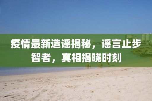 疫情最新造谣揭秘，谣言止步智者，真相揭晓时刻