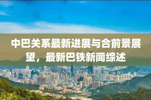 中巴关系最新进展与合前景展望，最新巴铁新闻综述