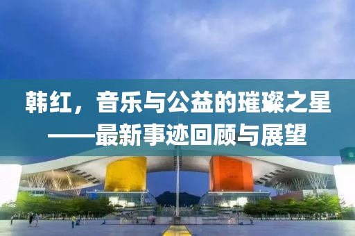 韩红，音乐与公益的璀璨之星——最新事迹回顾与展望