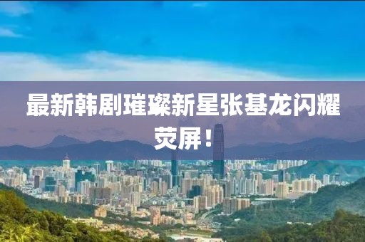 最新韩剧璀璨新星张基龙闪耀荧屏！