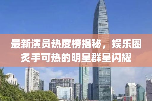 最新演员热度榜揭秘，娱乐圈炙手可热的明星群星闪耀