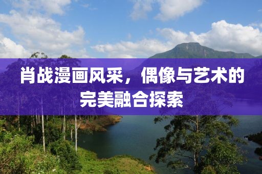 肖战漫画风采，偶像与艺术的完美融合探索