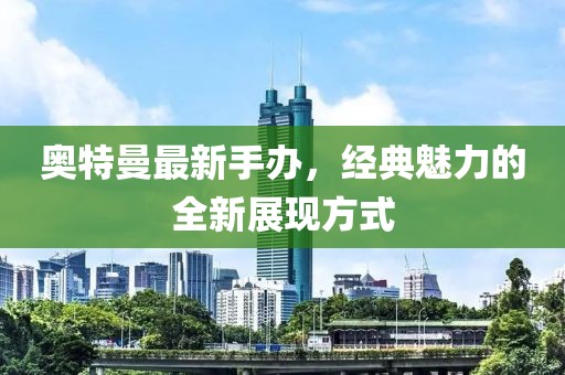奥特曼最新手办，经典魅力的全新展现方式