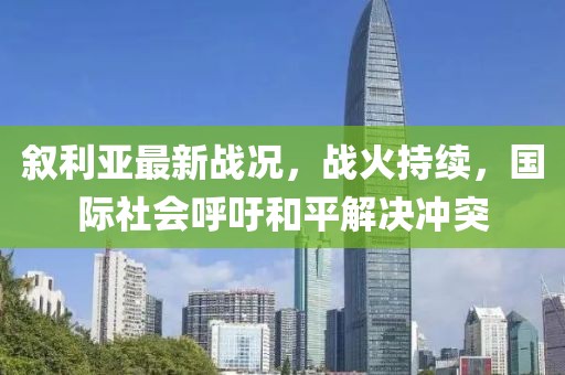 叙利亚最新战况，战火持续，国际社会呼吁和平解决冲突