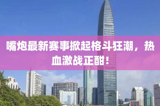 嘴炮最新赛事掀起格斗狂潮，热血激战正酣！