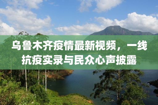乌鲁木齐疫情最新视频，一线抗疫实录与民众心声披露