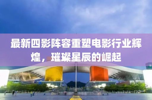 最新四影阵容重塑电影行业辉煌，璀璨星辰的崛起