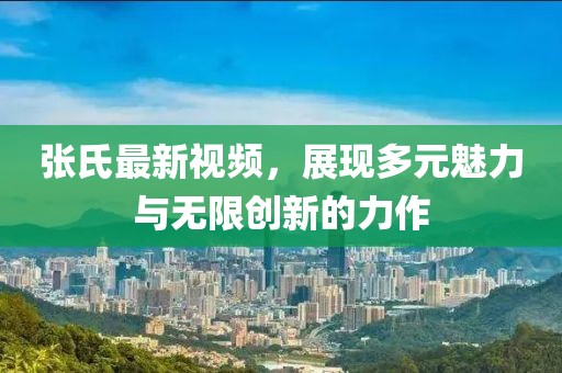 张氏最新视频，展现多元魅力与无限创新的力作