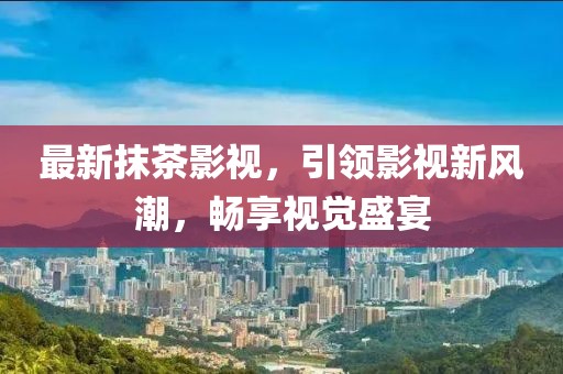 最新抹茶影视，引领影视新风潮，畅享视觉盛宴