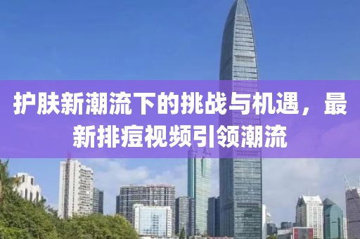 护肤新潮流下的挑战与机遇，最新排痘视频引领潮流