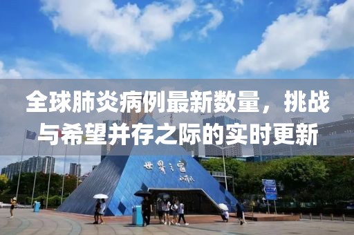 全球肺炎病例最新数量，挑战与希望并存之际的实时更新