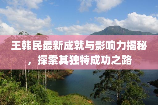 王韩民最新成就与影响力揭秘，探索其独特成功之路