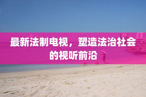 最新法制电视，塑造法治社会的视听前沿