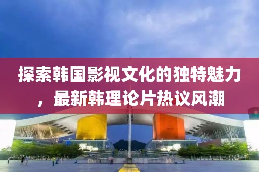 探索韩国影视文化的独特魅力，最新韩理论片热议风潮