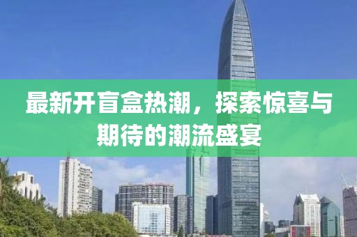 最新开盲盒热潮，探索惊喜与期待的潮流盛宴