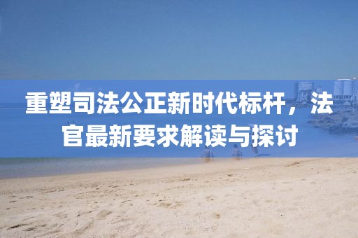 重塑司法公正新时代标杆，法官最新要求解读与探讨